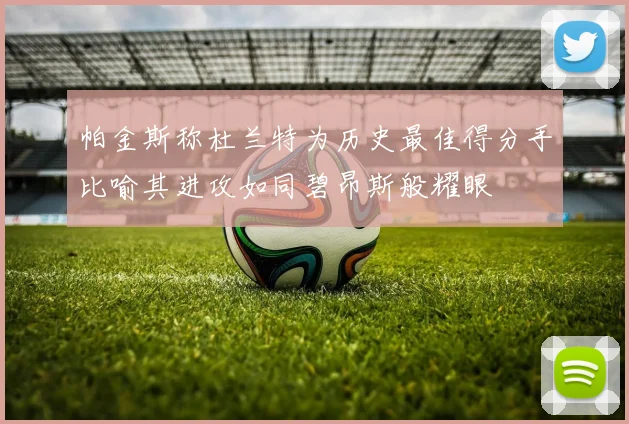 帕金斯称杜兰特为历史最佳得分手比喻其进攻如同碧昂斯般耀眼