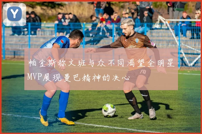 帕金斯称文班与众不同渴望全明星MVP展现曼巴精神的决心