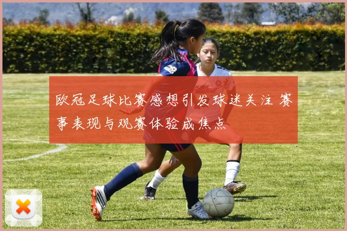 欧冠足球比赛感想引发球迷关注 赛事表现与观赛体验成焦点
