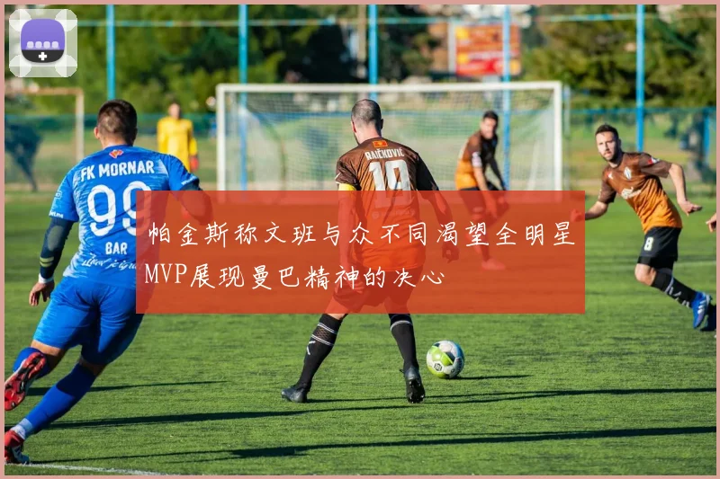 帕金斯称文班与众不同渴望全明星MVP展现曼巴精神的决心