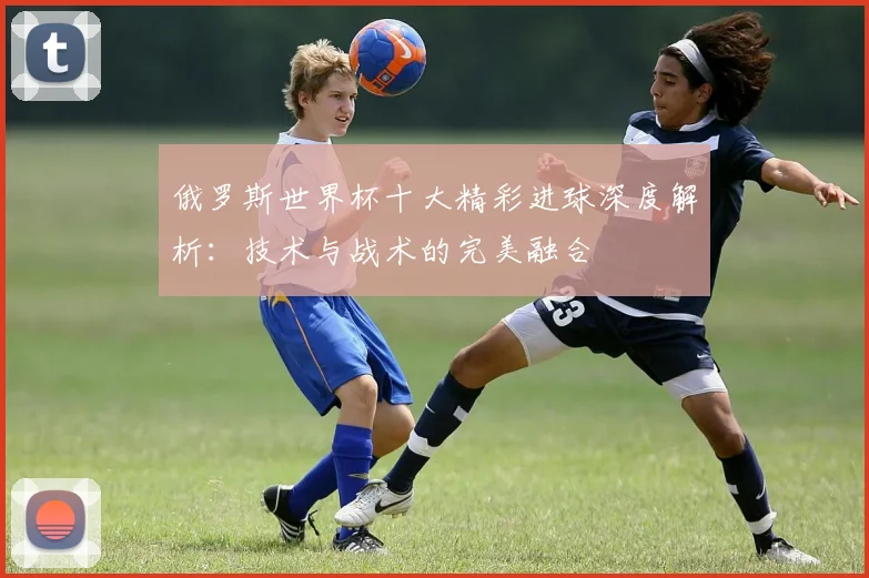 俄罗斯世界杯十大精彩进球深度解析：技术与战术的完美融合