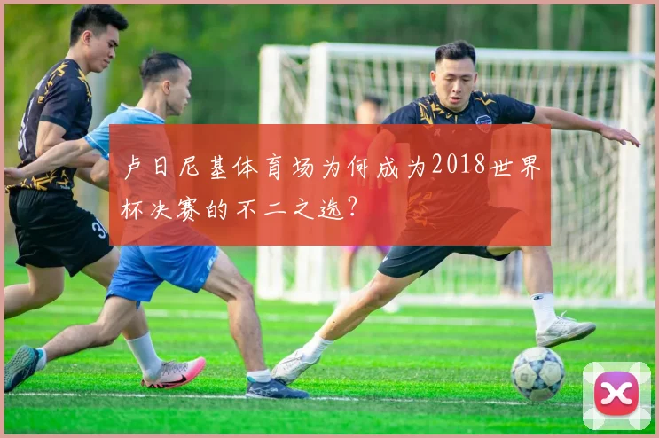 卢日尼基体育场为何成为2018世界杯决赛的不二之选?