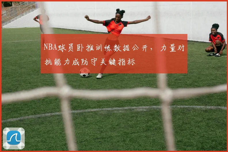 NBA球员卧推训练数据公开，力量对抗能力成防守关键指标