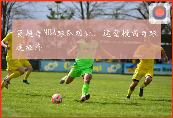 英超与NBA球队对比:运营模式与球迷经济