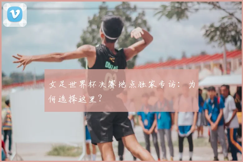 女足世界杯决赛地点独家专访:为何选择这里?