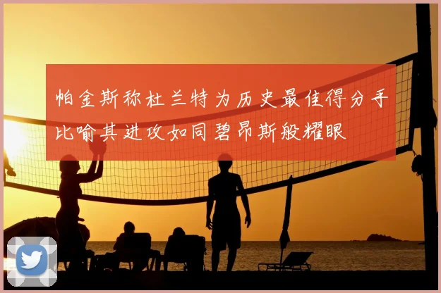 帕金斯称杜兰特为历史最佳得分手比喻其进攻如同碧昂斯般耀眼