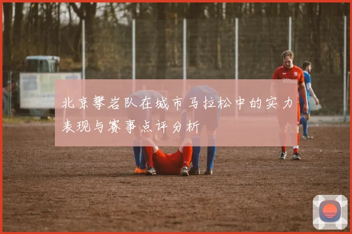 北京攀岩队在城市马拉松中的实力表现与赛事点评分析