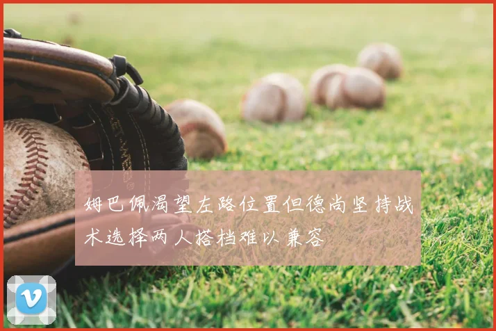 姆巴佩渴望左路位置但德尚坚持战术选择两人搭档难以兼容