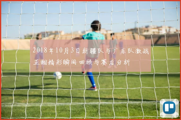 2018年10月3日新疆队与广东队激战正酣精彩瞬间回顾与赛后分析
