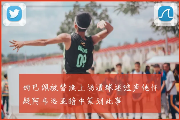 姆巴佩被替换上场遭球迷嘘声他怀疑阿韦洛亚暗中策划此事