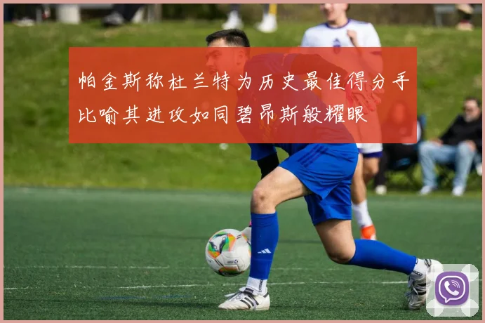 帕金斯称杜兰特为历史最佳得分手比喻其进攻如同碧昂斯般耀眼