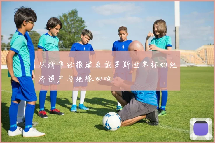 从新华社报道看俄罗斯世界杯的经济遗产与地缘回响