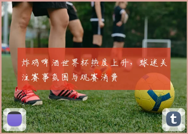 炸鸡啤酒世界杯热度上升,球迷关注赛事氛围与观赛消费