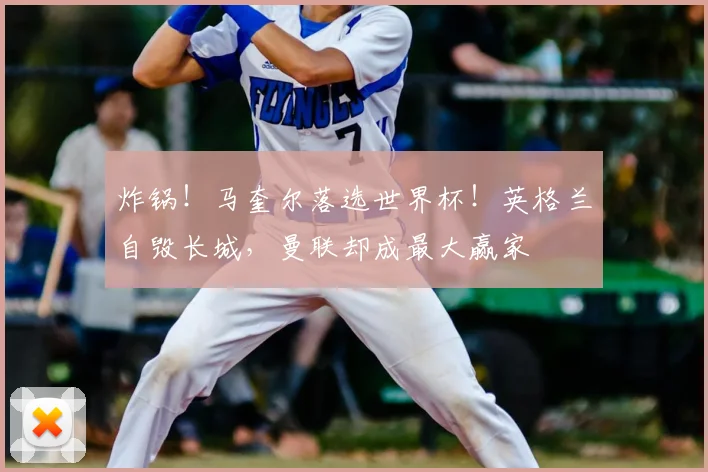 炸锅！马奎尔落选世界杯！英格兰自毁长城，曼联却成最大赢家