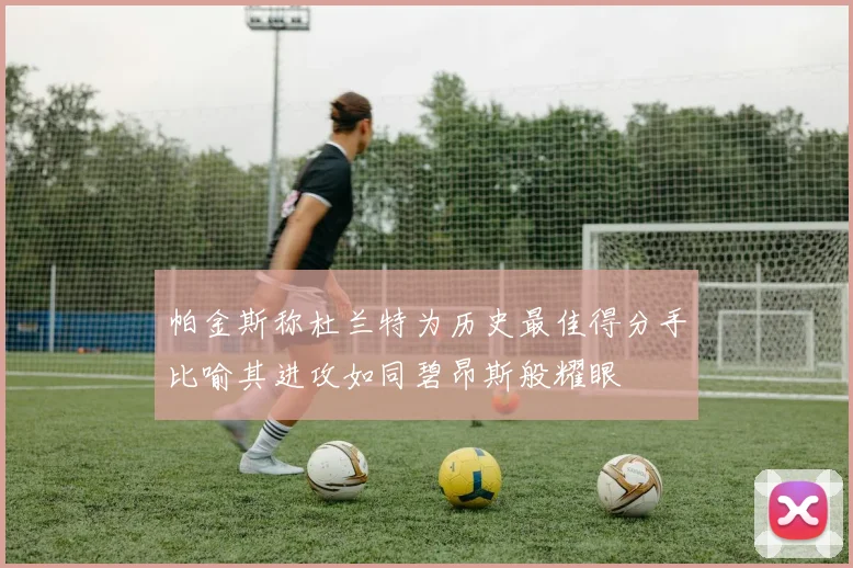 帕金斯称杜兰特为历史最佳得分手比喻其进攻如同碧昂斯般耀眼